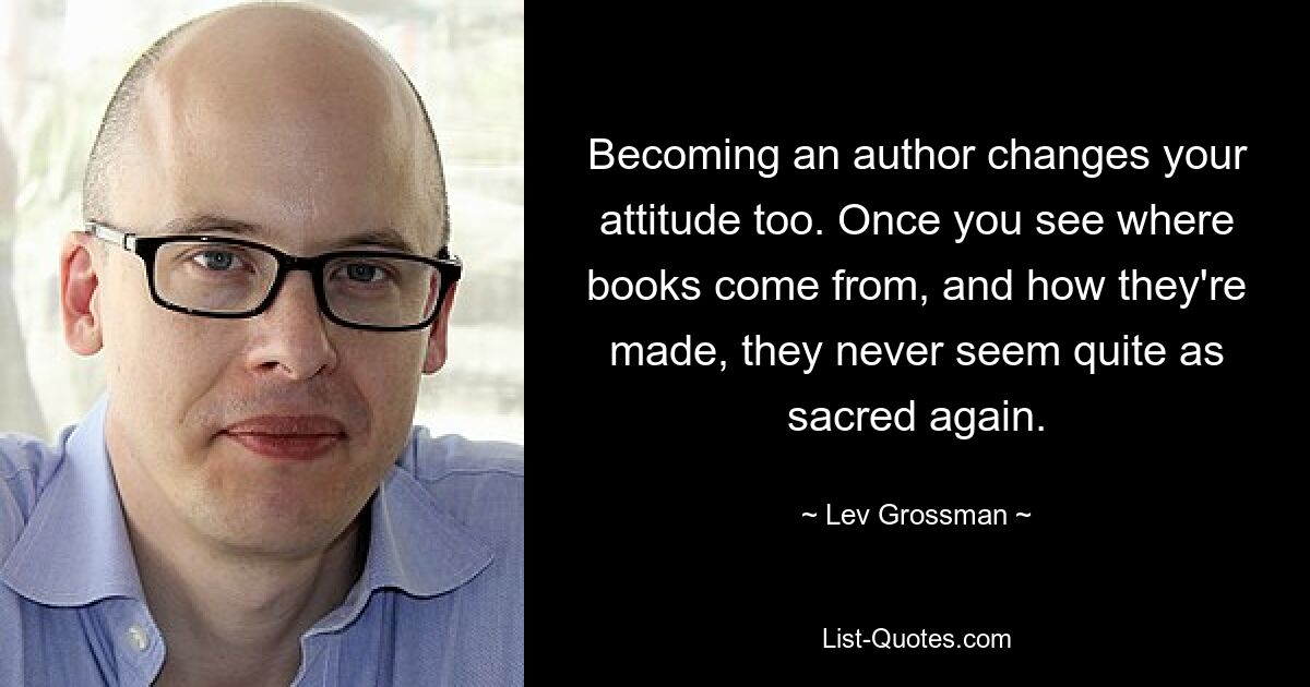 Becoming an author changes your attitude too. Once you see where books come from, and how they're made, they never seem quite as sacred again. — © Lev Grossman