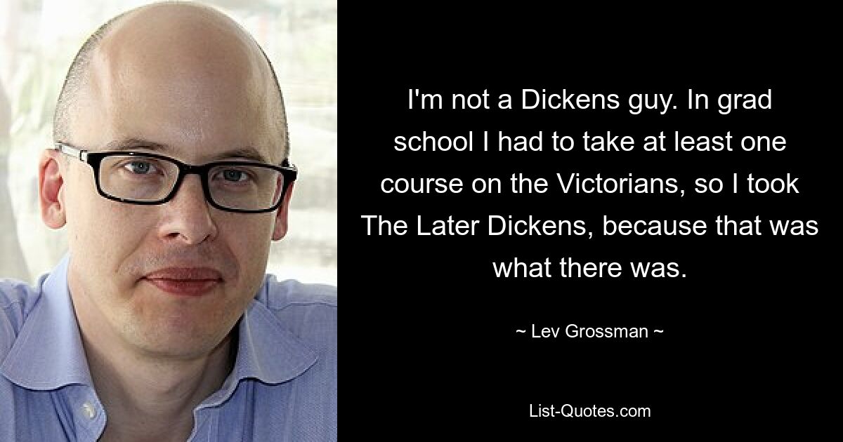 I'm not a Dickens guy. In grad school I had to take at least one course on the Victorians, so I took The Later Dickens, because that was what there was. — © Lev Grossman