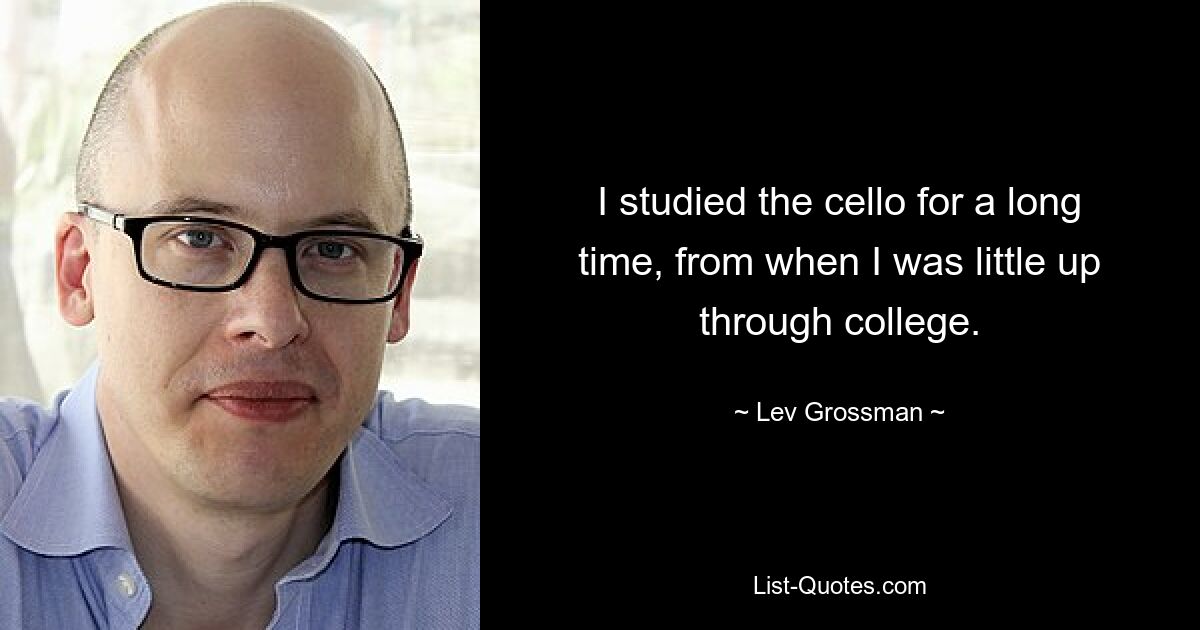 I studied the cello for a long time, from when I was little up through college. — © Lev Grossman