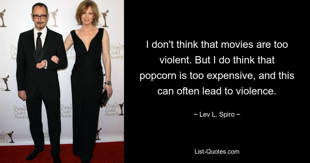 I don't think that movies are too violent. But I do think that popcorn is too expensive, and this can often lead to violence. — © Lev L. Spiro