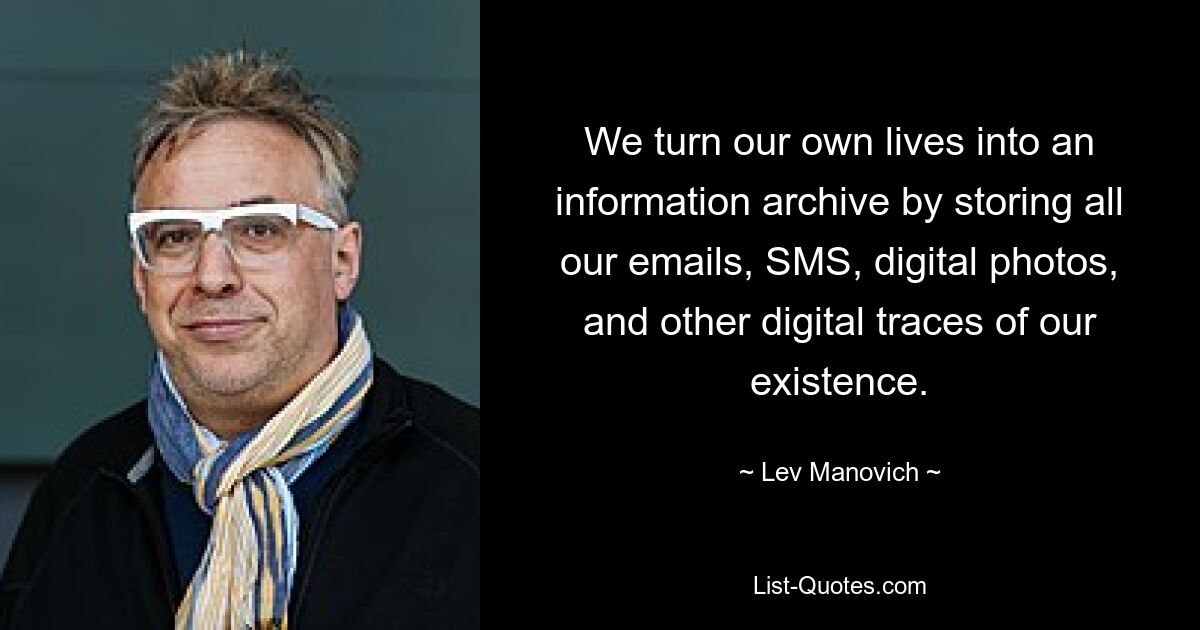 We turn our own lives into an information archive by storing all our emails, SMS, digital photos, and other digital traces of our existence. — © Lev Manovich