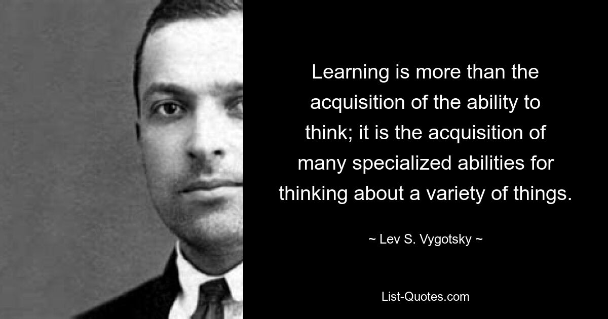 Learning is more than the acquisition of the ability to think; it is the acquisition of many specialized abilities for thinking about a variety of things. — © Lev S. Vygotsky