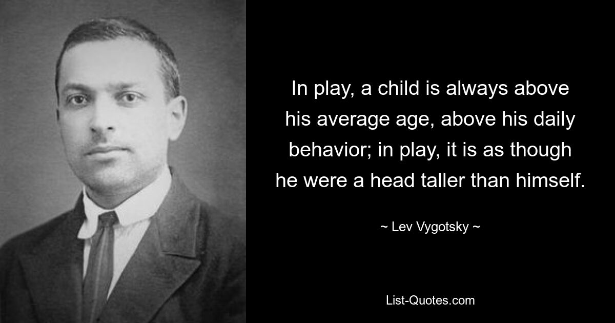 In play, a child is always above his average age, above his daily behavior; in play, it is as though he were a head taller than himself. — © Lev Vygotsky