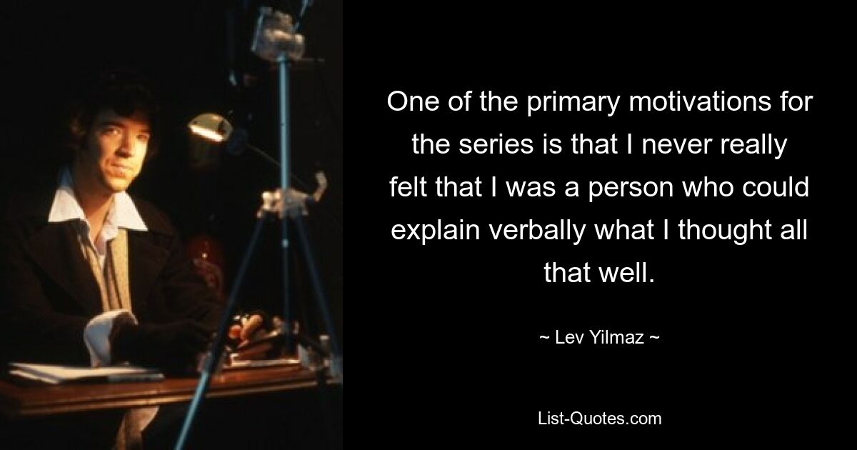 One of the primary motivations for the series is that I never really felt that I was a person who could explain verbally what I thought all that well. — © Lev Yilmaz