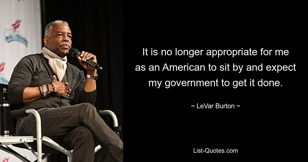 It is no longer appropriate for me as an American to sit by and expect my government to get it done. — © LeVar Burton