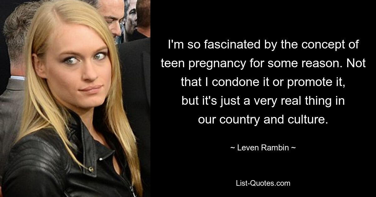 I'm so fascinated by the concept of teen pregnancy for some reason. Not that I condone it or promote it, but it's just a very real thing in our country and culture. — © Leven Rambin