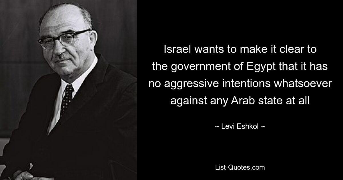 Israel wants to make it clear to the government of Egypt that it has no aggressive intentions whatsoever against any Arab state at all — © Levi Eshkol