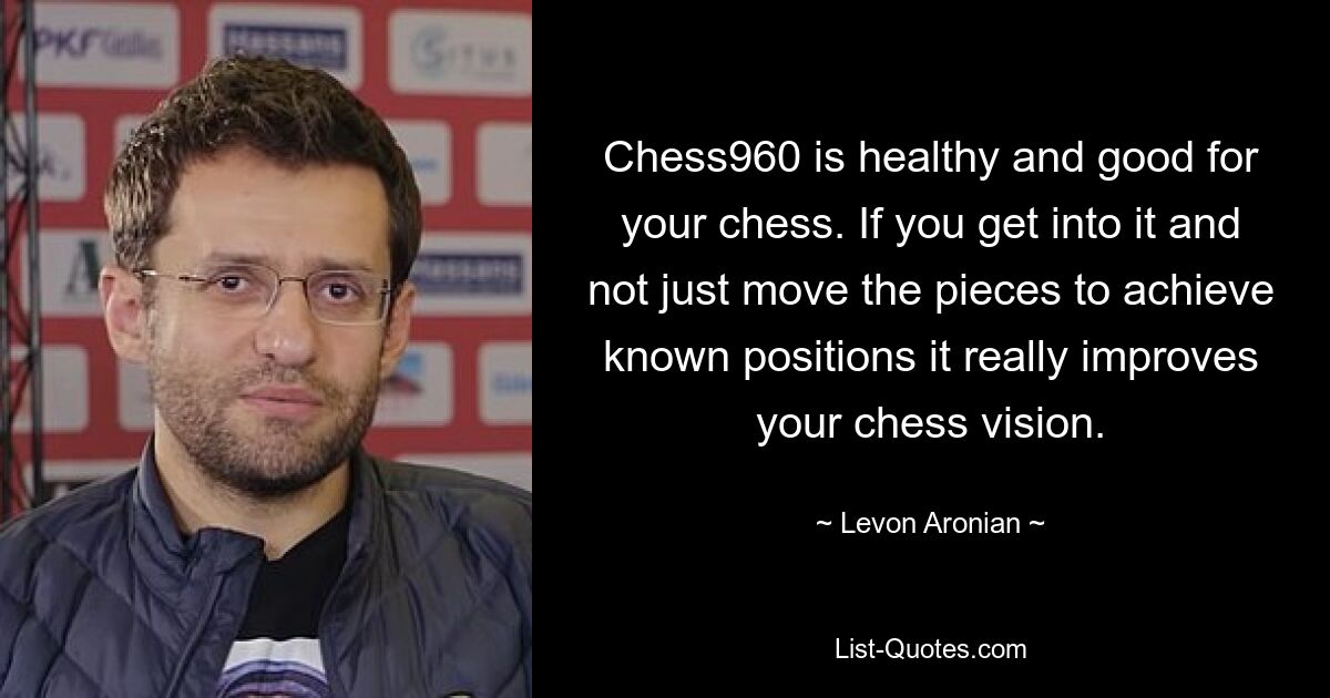 Chess960 is healthy and good for your chess. If you get into it and not just move the pieces to achieve known positions it really improves your chess vision. — © Levon Aronian