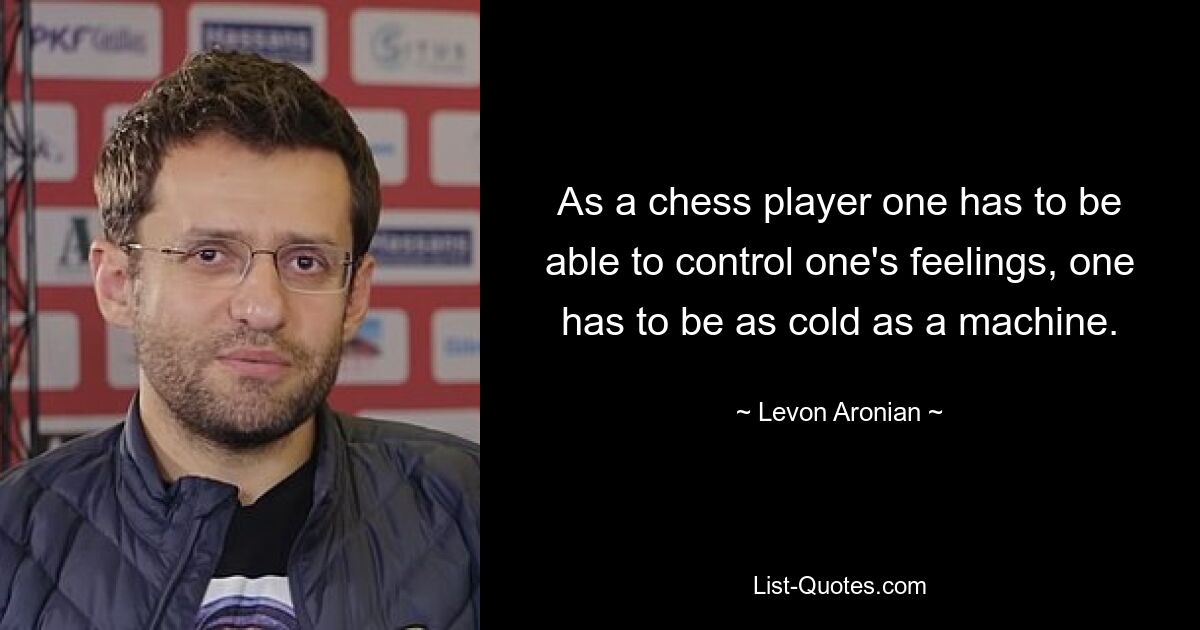 As a chess player one has to be able to control one's feelings, one has to be as cold as a machine. — © Levon Aronian