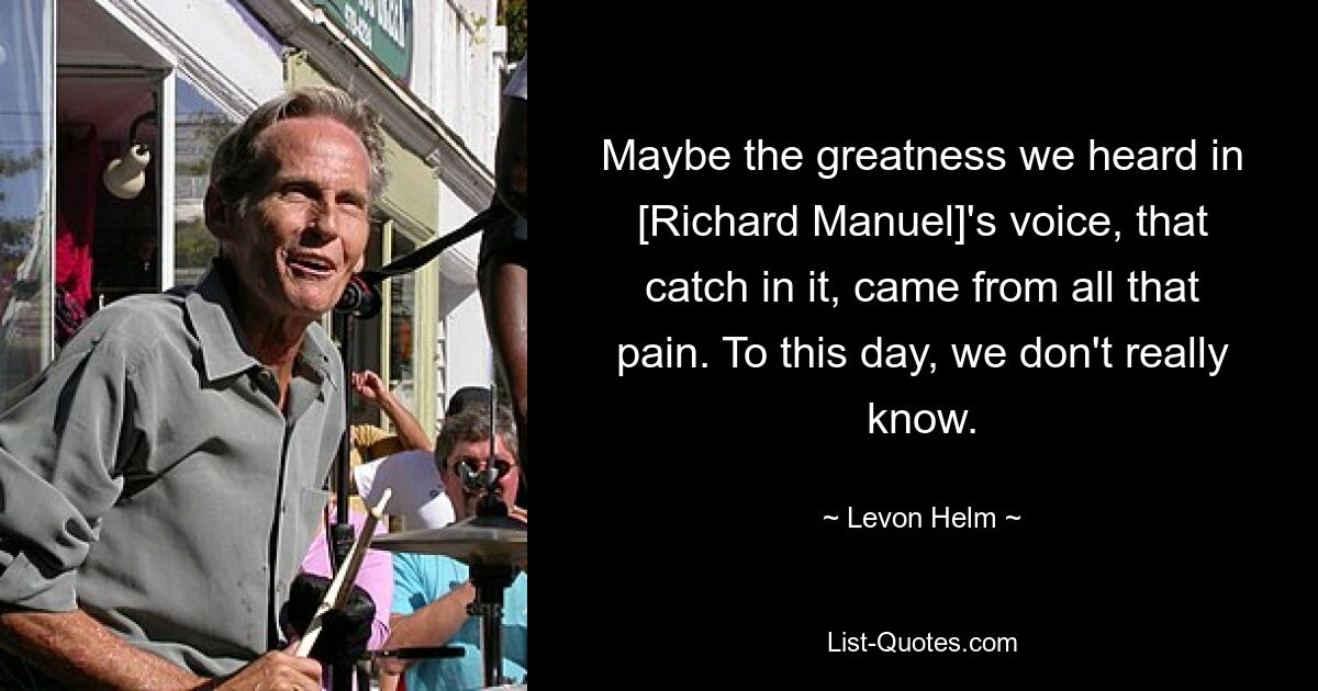 Maybe the greatness we heard in [Richard Manuel]'s voice, that catch in it, came from all that pain. To this day, we don't really know. — © Levon Helm