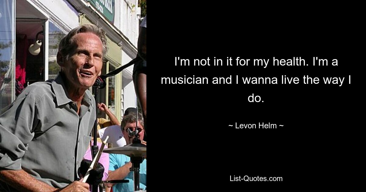 I'm not in it for my health. I'm a musician and I wanna live the way I do. — © Levon Helm