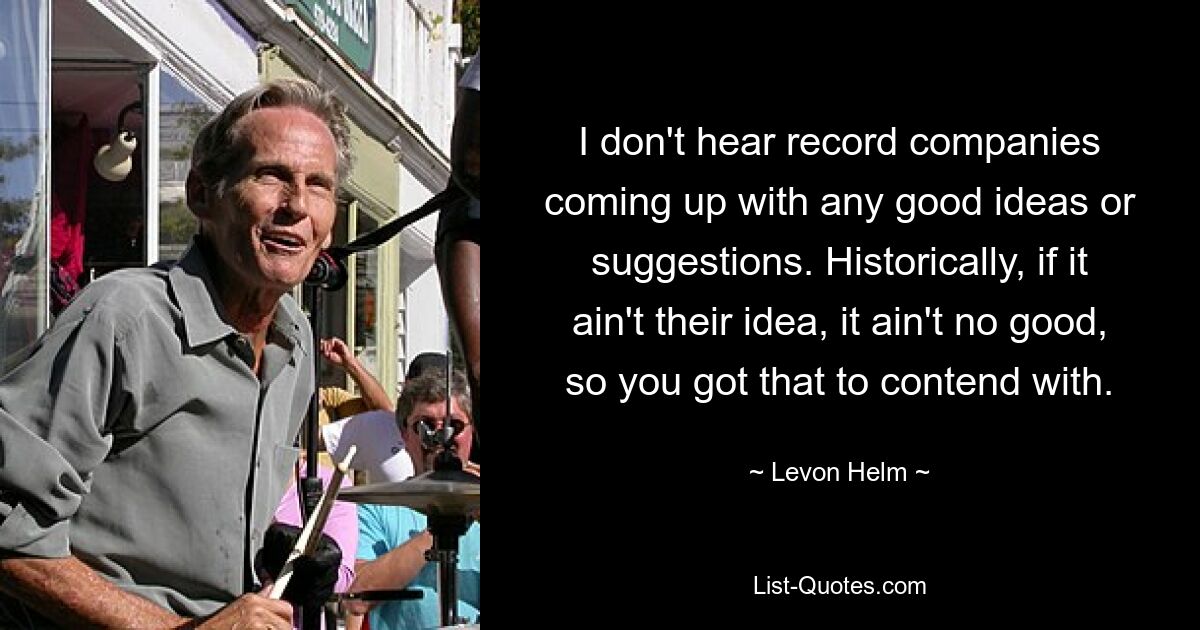 I don't hear record companies coming up with any good ideas or suggestions. Historically, if it ain't their idea, it ain't no good, so you got that to contend with. — © Levon Helm