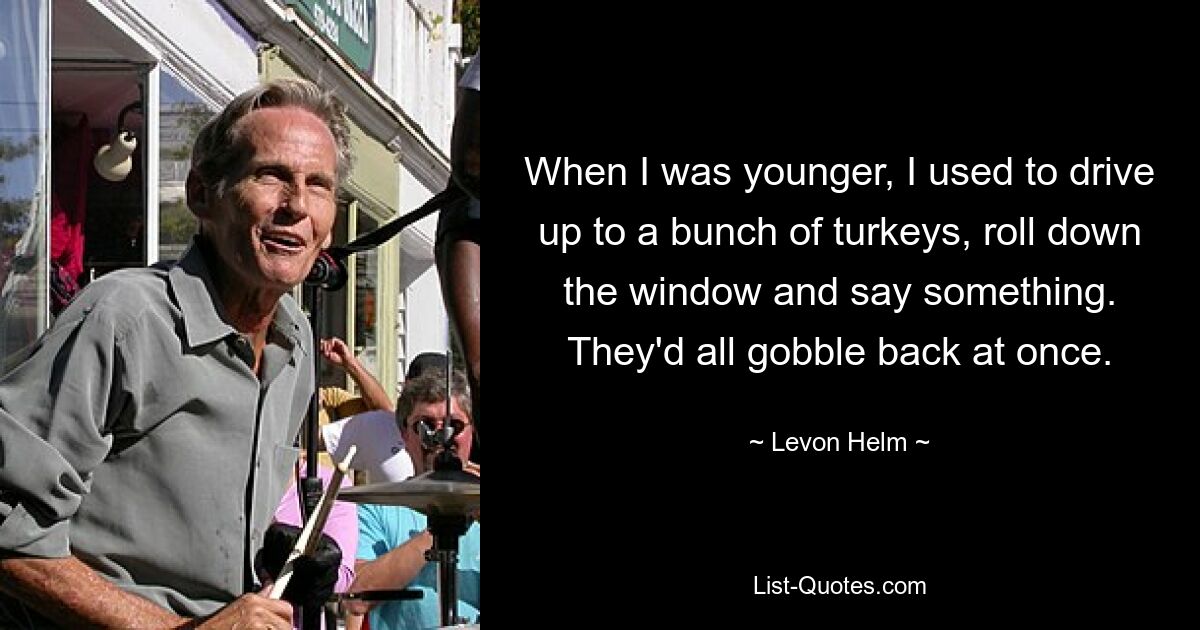 When I was younger, I used to drive up to a bunch of turkeys, roll down the window and say something. They'd all gobble back at once. — © Levon Helm