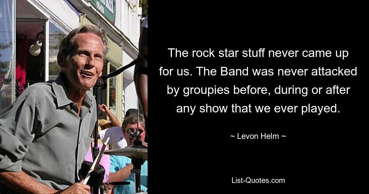 The rock star stuff never came up for us. The Band was never attacked by groupies before, during or after any show that we ever played. — © Levon Helm