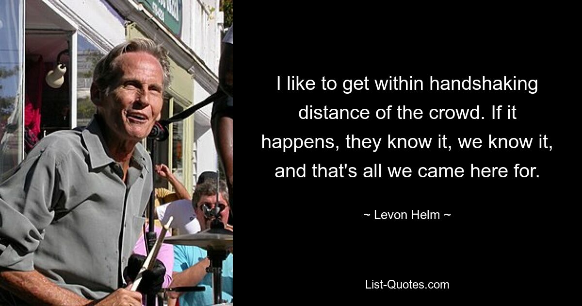 I like to get within handshaking distance of the crowd. If it happens, they know it, we know it, and that's all we came here for. — © Levon Helm