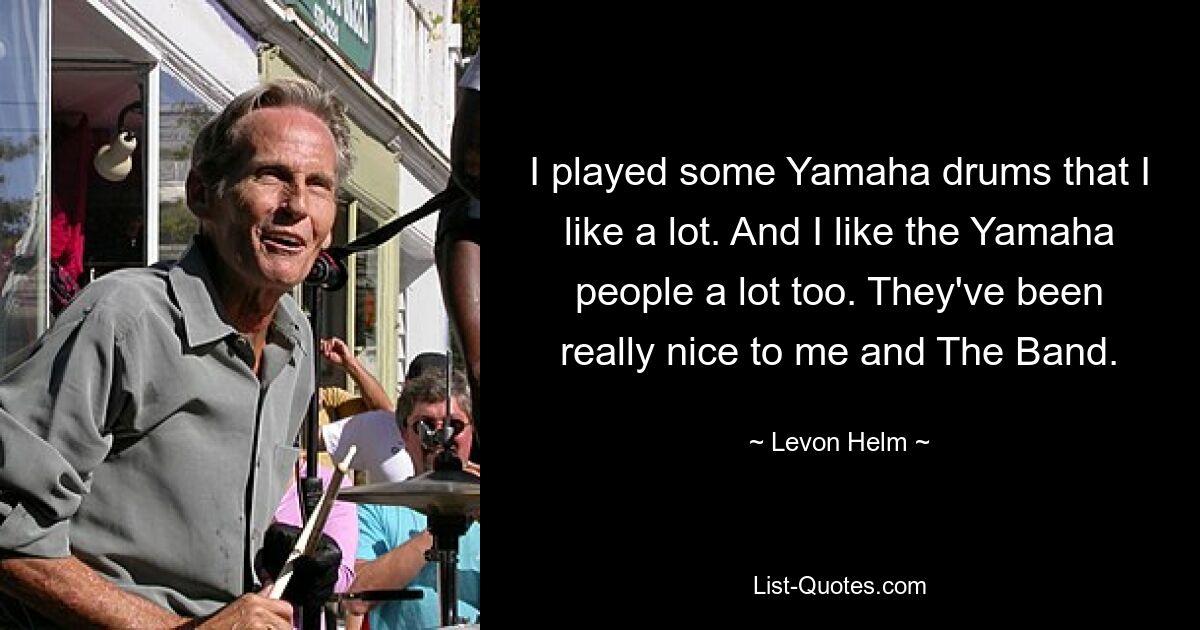 I played some Yamaha drums that I like a lot. And I like the Yamaha people a lot too. They've been really nice to me and The Band. — © Levon Helm