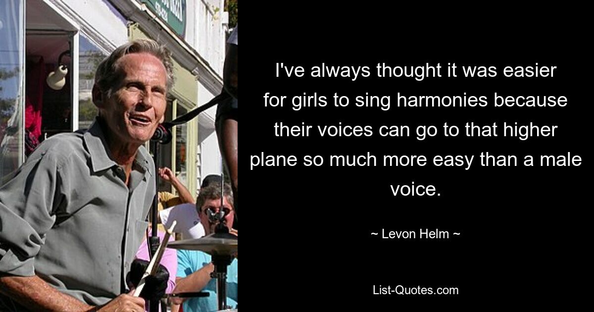 I've always thought it was easier for girls to sing harmonies because their voices can go to that higher plane so much more easy than a male voice. — © Levon Helm