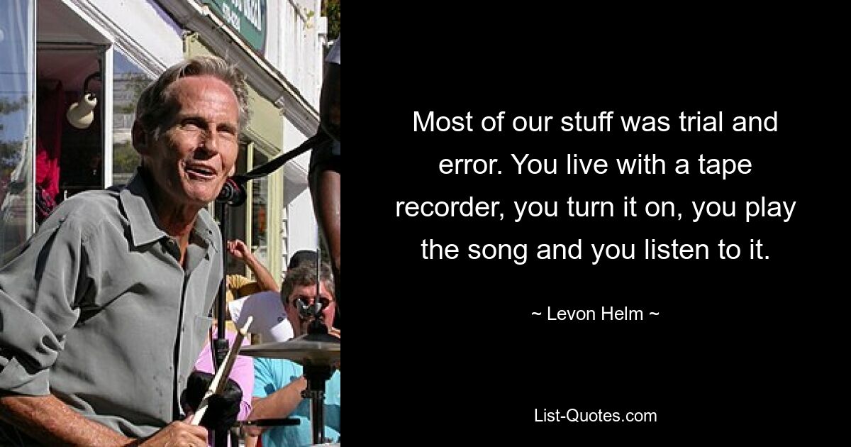 Most of our stuff was trial and error. You live with a tape recorder, you turn it on, you play the song and you listen to it. — © Levon Helm