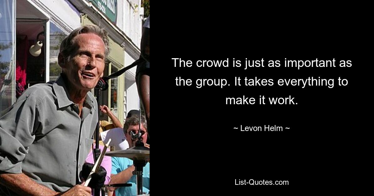 The crowd is just as important as the group. It takes everything to make it work. — © Levon Helm