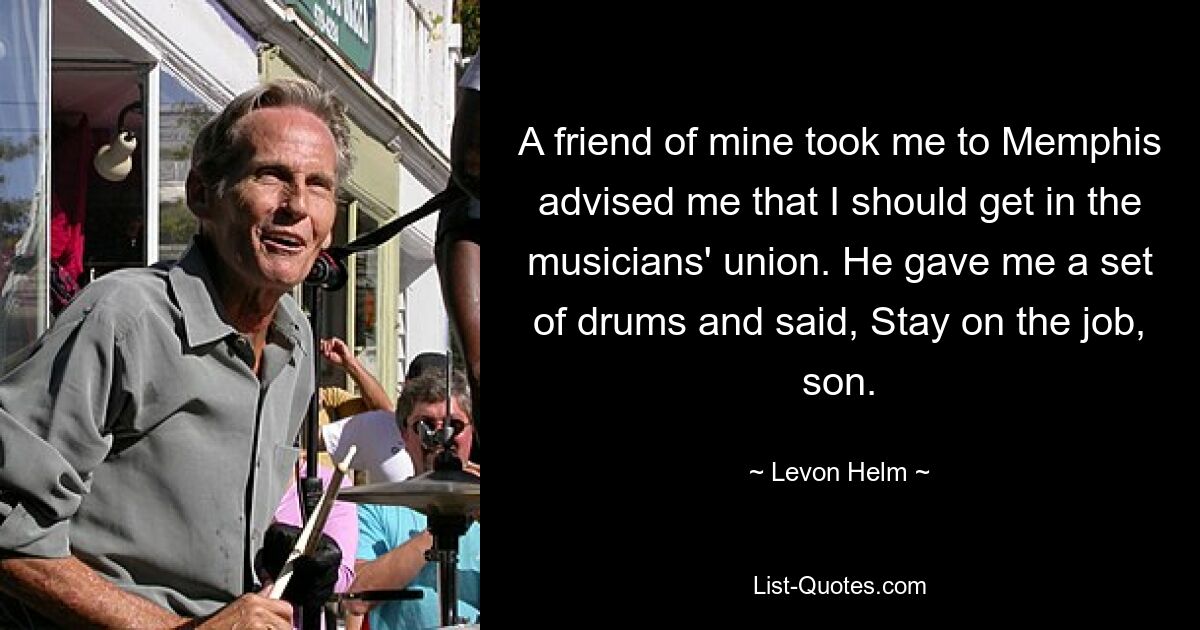 A friend of mine took me to Memphis advised me that I should get in the musicians' union. He gave me a set of drums and said, Stay on the job, son. — © Levon Helm