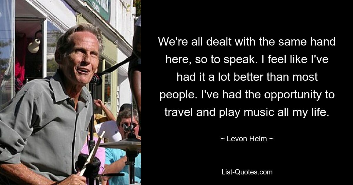 We're all dealt with the same hand here, so to speak. I feel like I've had it a lot better than most people. I've had the opportunity to travel and play music all my life. — © Levon Helm