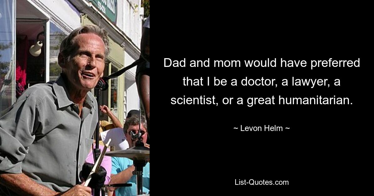 Dad and mom would have preferred that I be a doctor, a lawyer, a scientist, or a great humanitarian. — © Levon Helm