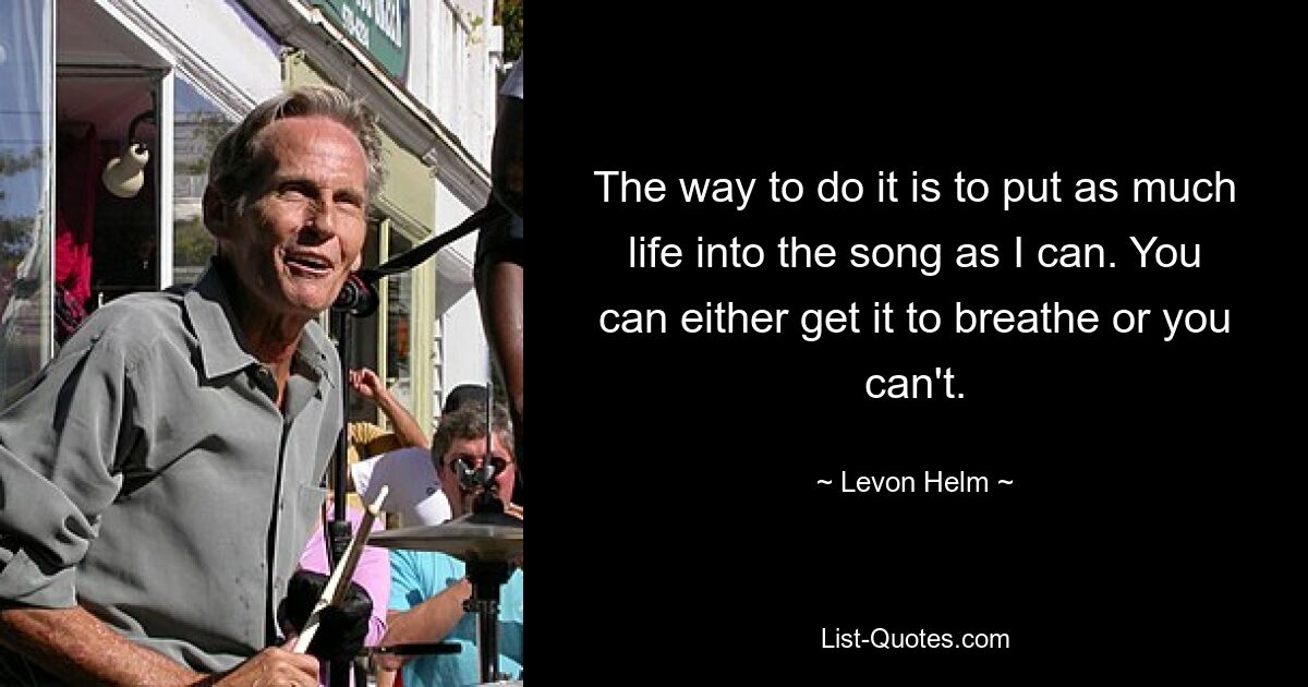 The way to do it is to put as much life into the song as I can. You can either get it to breathe or you can't. — © Levon Helm