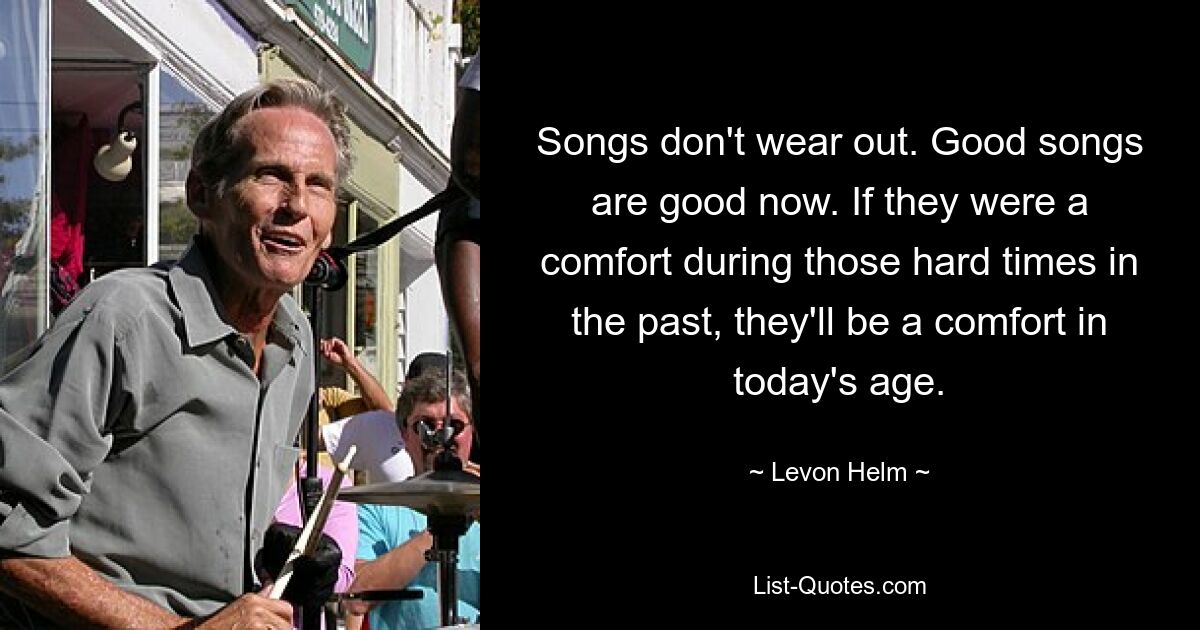 Songs don't wear out. Good songs are good now. If they were a comfort during those hard times in the past, they'll be a comfort in today's age. — © Levon Helm