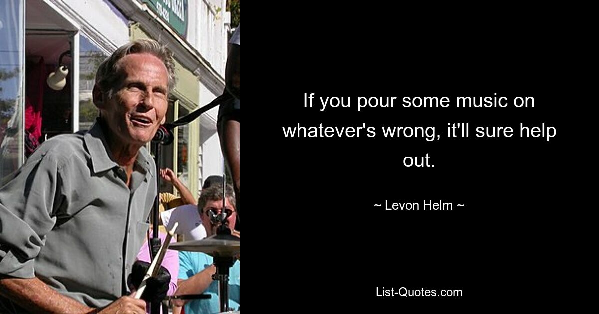 If you pour some music on whatever's wrong, it'll sure help out. — © Levon Helm