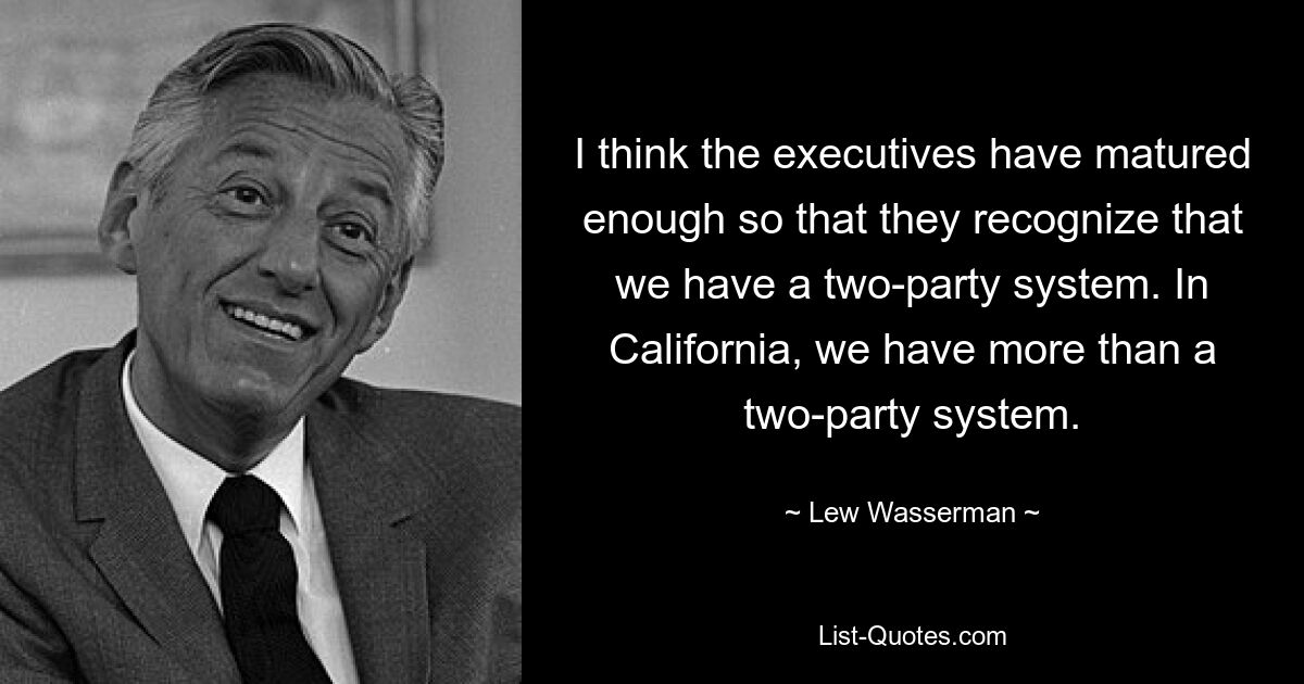 I think the executives have matured enough so that they recognize that we have a two-party system. In California, we have more than a two-party system. — © Lew Wasserman