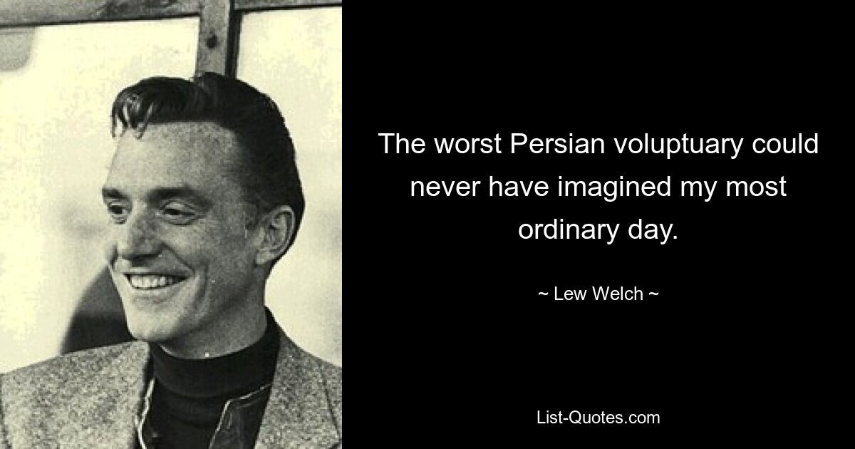 The worst Persian voluptuary could never have imagined my most ordinary day. — © Lew Welch