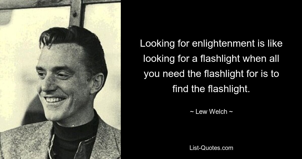 Looking for enlightenment is like looking for a flashlight when all you need the flashlight for is to find the flashlight. — © Lew Welch