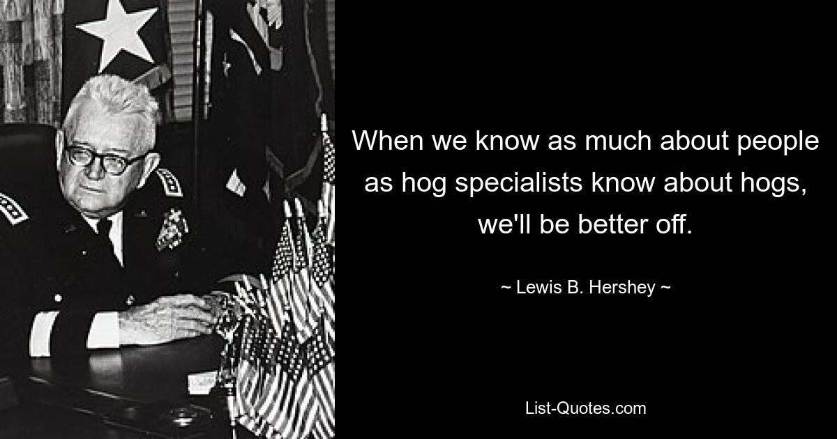 When we know as much about people as hog specialists know about hogs, we'll be better off. — © Lewis B. Hershey