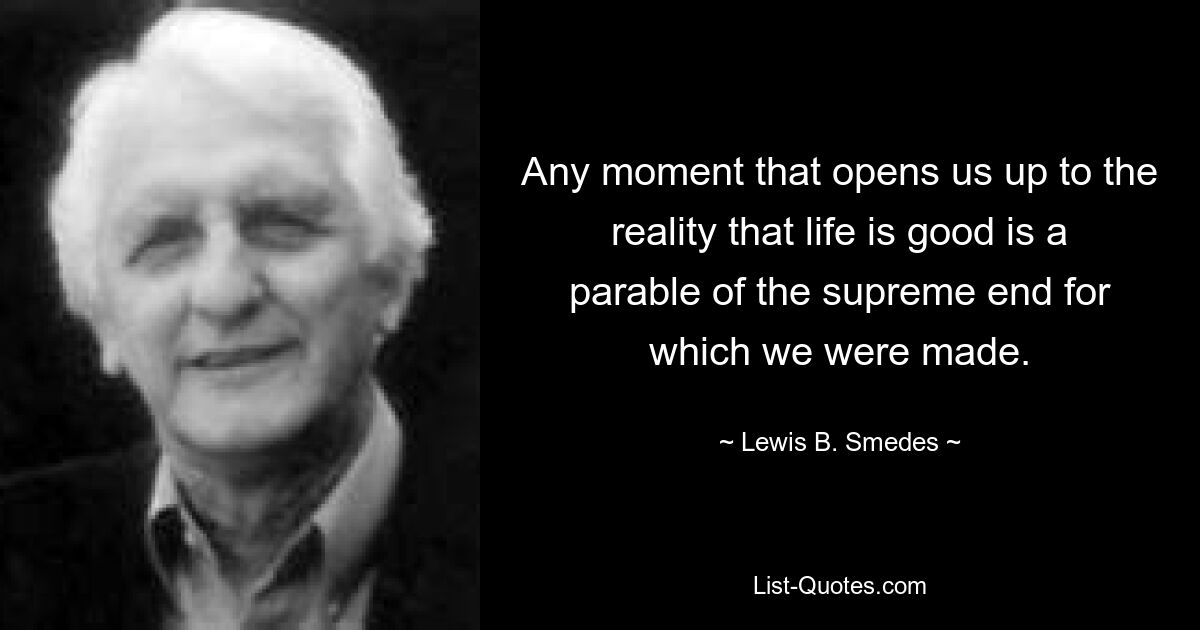 Any moment that opens us up to the reality that life is good is a parable of the supreme end for which we were made. — © Lewis B. Smedes