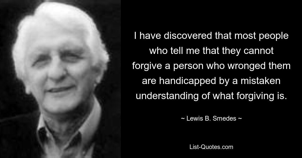 I have discovered that most people who tell me that they cannot forgive a person who wronged them are handicapped by a mistaken understanding of what forgiving is. — © Lewis B. Smedes