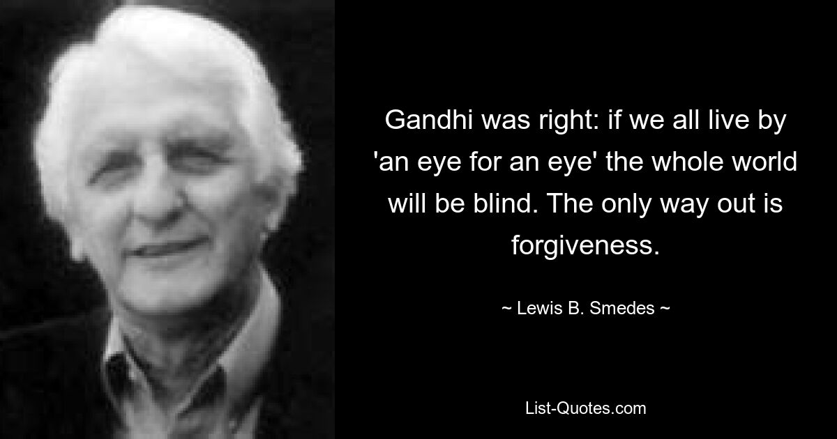 Gandhi was right: if we all live by 'an eye for an eye' the whole world will be blind. The only way out is forgiveness. — © Lewis B. Smedes