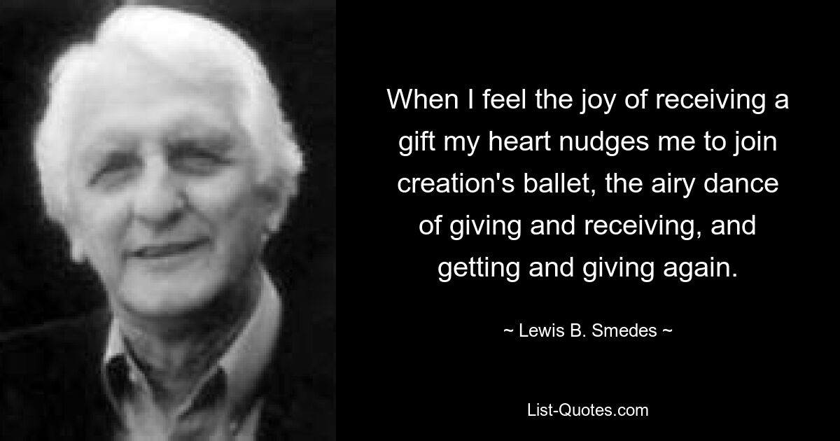 When I feel the joy of receiving a gift my heart nudges me to join creation's ballet, the airy dance of giving and receiving, and getting and giving again. — © Lewis B. Smedes