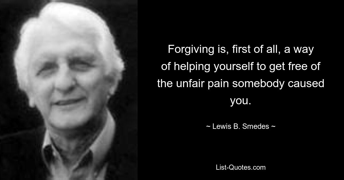 Forgiving is, first of all, a way of helping yourself to get free of the unfair pain somebody caused you. — © Lewis B. Smedes