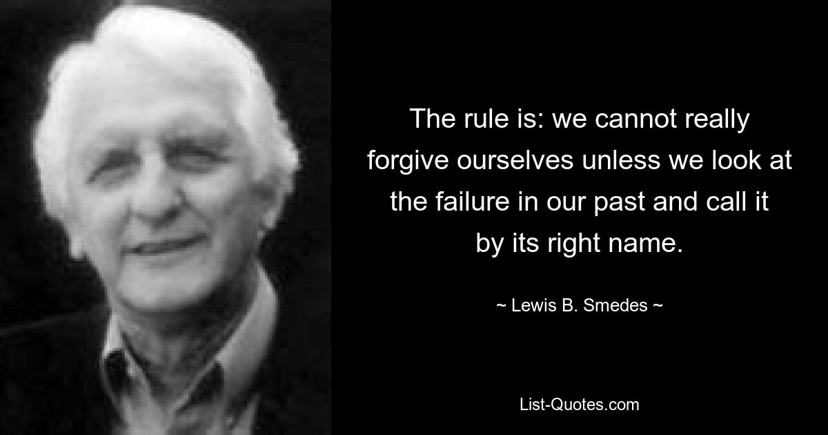 The rule is: we cannot really forgive ourselves unless we look at the failure in our past and call it by its right name. — © Lewis B. Smedes