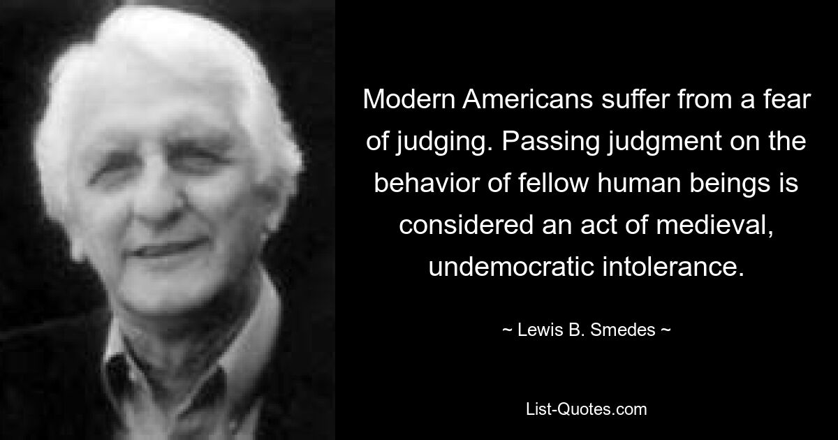 Modern Americans suffer from a fear of judging. Passing judgment on the behavior of fellow human beings is considered an act of medieval, undemocratic intolerance. — © Lewis B. Smedes