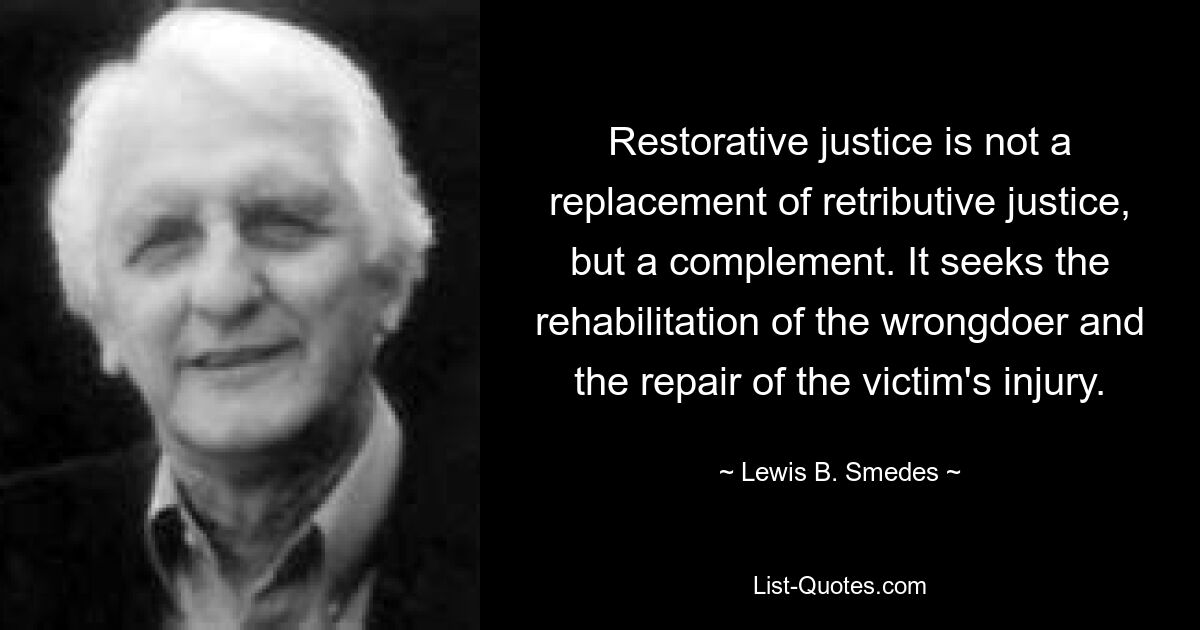 Restorative justice is not a replacement of retributive justice, but a complement. It seeks the rehabilitation of the wrongdoer and the repair of the victim's injury. — © Lewis B. Smedes