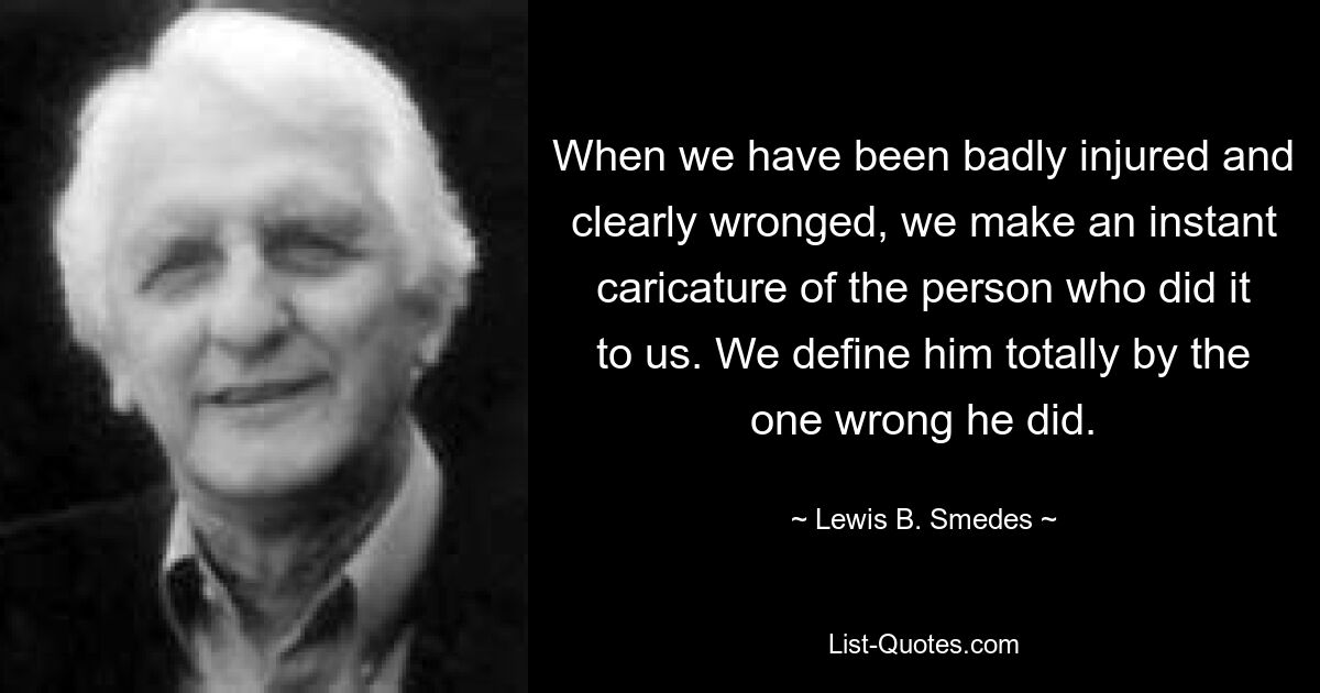 When we have been badly injured and clearly wronged, we make an instant caricature of the person who did it to us. We define him totally by the one wrong he did. — © Lewis B. Smedes