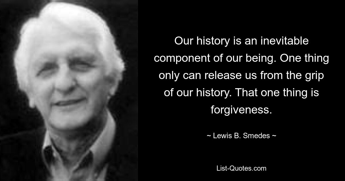 Our history is an inevitable component of our being. One thing only can release us from the grip of our history. That one thing is forgiveness. — © Lewis B. Smedes