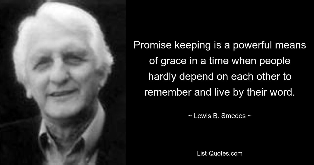 Promise keeping is a powerful means of grace in a time when people hardly depend on each other to remember and live by their word. — © Lewis B. Smedes