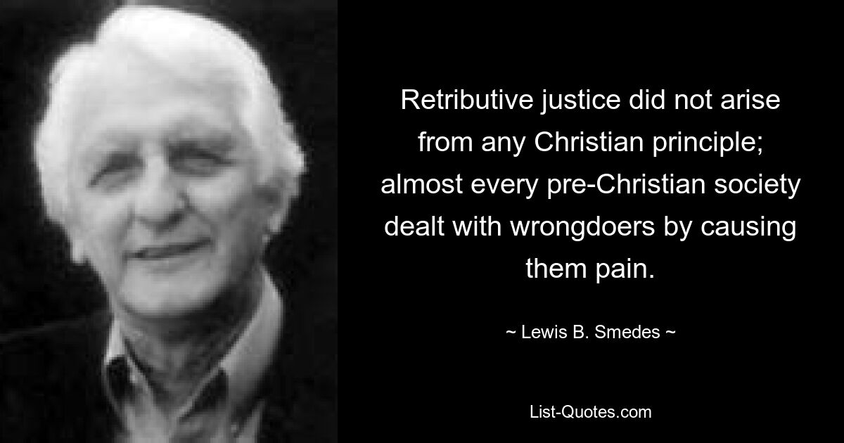 Retributive justice did not arise from any Christian principle; almost every pre-Christian society dealt with wrongdoers by causing them pain. — © Lewis B. Smedes