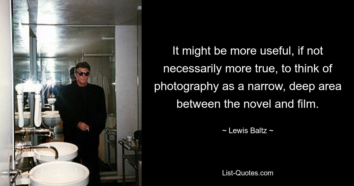 It might be more useful, if not necessarily more true, to think of photography as a narrow, deep area between the novel and film. — © Lewis Baltz