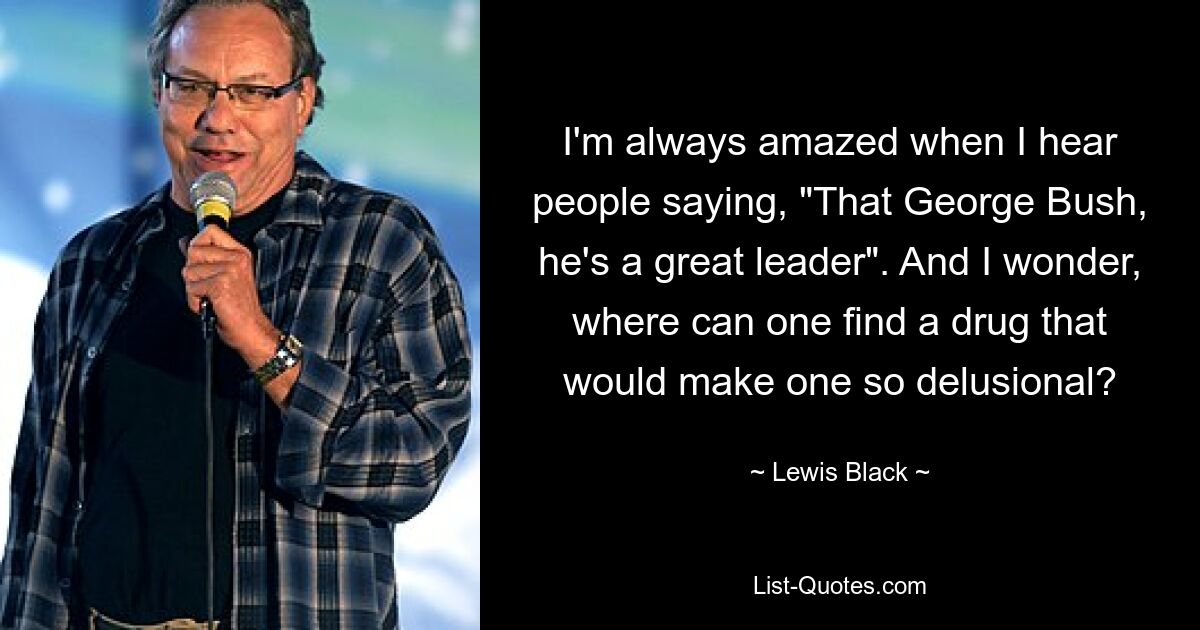 I'm always amazed when I hear people saying, "That George Bush, he's a great leader". And I wonder, where can one find a drug that would make one so delusional? — © Lewis Black