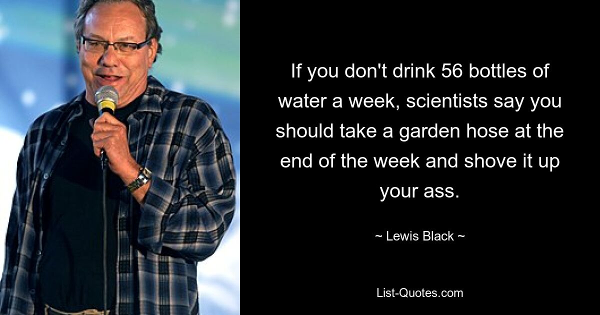 If you don't drink 56 bottles of water a week, scientists say you should take a garden hose at the end of the week and shove it up your ass. — © Lewis Black