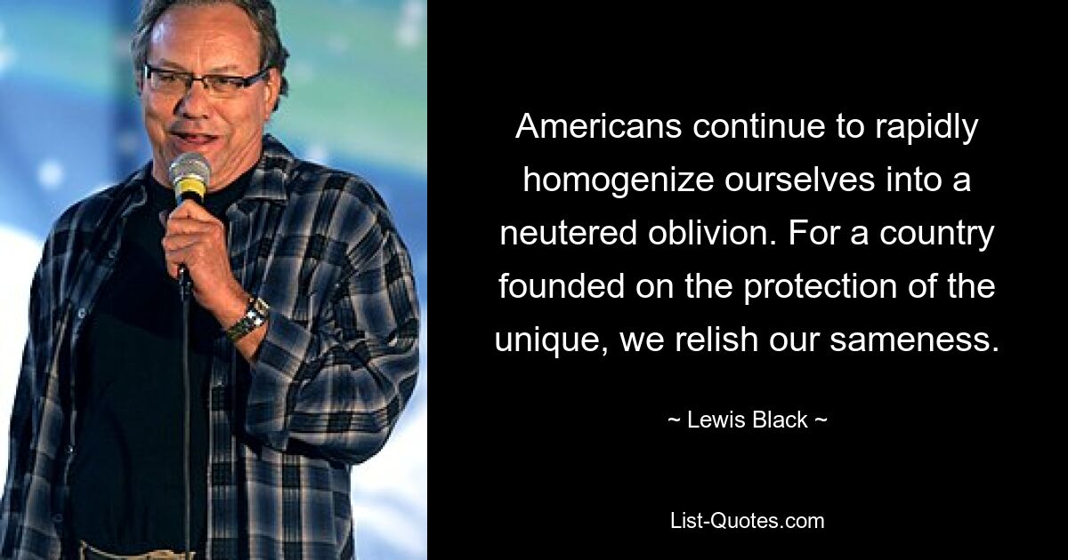 Americans continue to rapidly homogenize ourselves into a neutered oblivion. For a country founded on the protection of the unique, we relish our sameness. — © Lewis Black