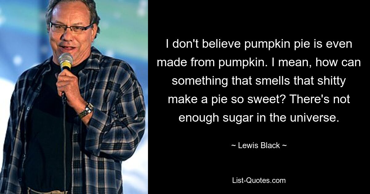 I don't believe pumpkin pie is even made from pumpkin. I mean, how can something that smells that shitty make a pie so sweet? There's not enough sugar in the universe. — © Lewis Black